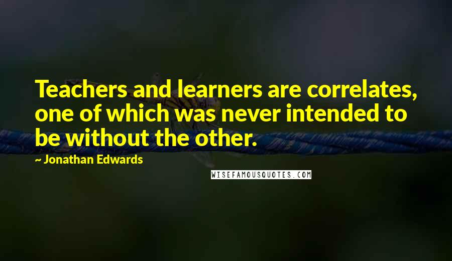 Jonathan Edwards Quotes: Teachers and learners are correlates, one of which was never intended to be without the other.