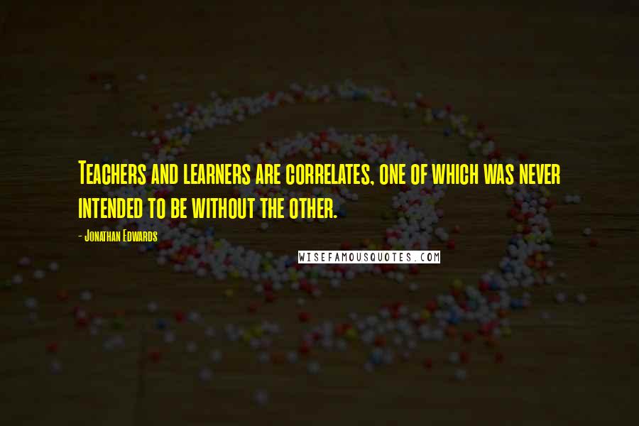 Jonathan Edwards Quotes: Teachers and learners are correlates, one of which was never intended to be without the other.