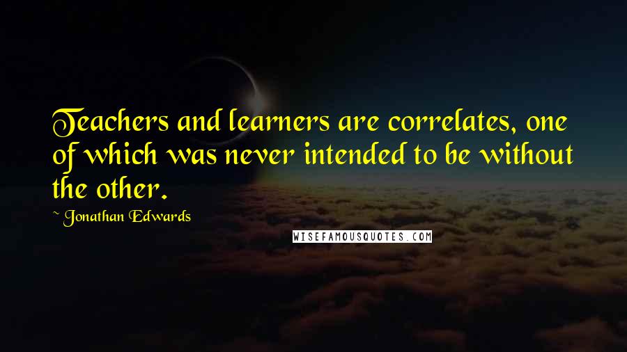 Jonathan Edwards Quotes: Teachers and learners are correlates, one of which was never intended to be without the other.