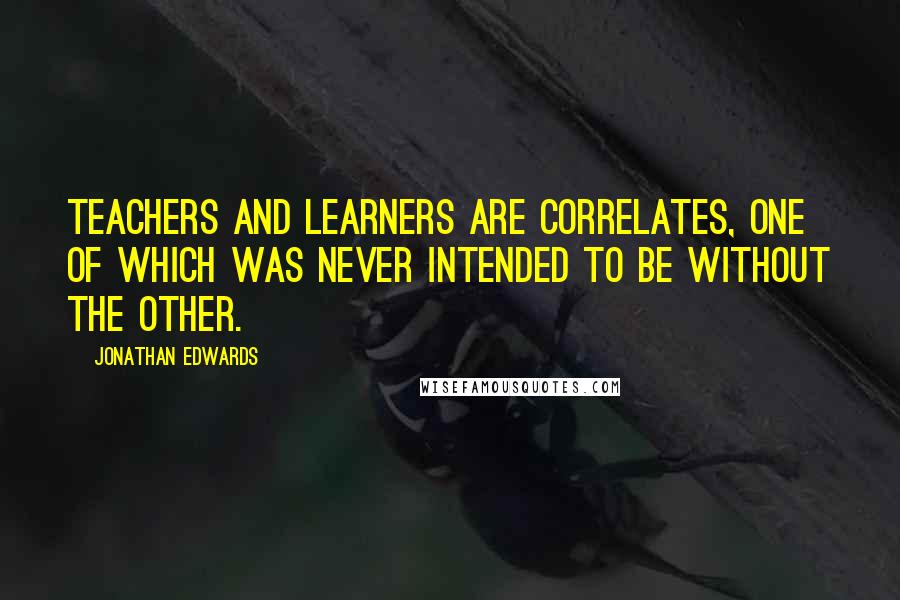 Jonathan Edwards Quotes: Teachers and learners are correlates, one of which was never intended to be without the other.