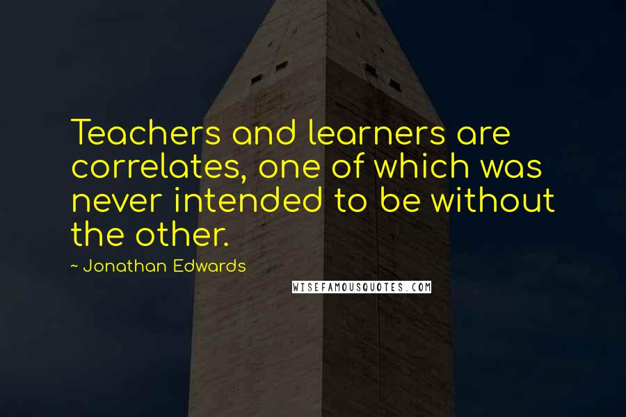 Jonathan Edwards Quotes: Teachers and learners are correlates, one of which was never intended to be without the other.