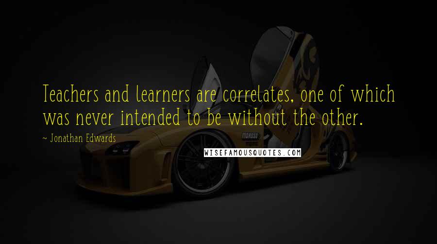 Jonathan Edwards Quotes: Teachers and learners are correlates, one of which was never intended to be without the other.