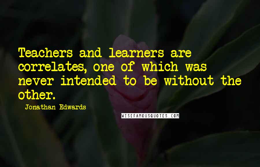 Jonathan Edwards Quotes: Teachers and learners are correlates, one of which was never intended to be without the other.