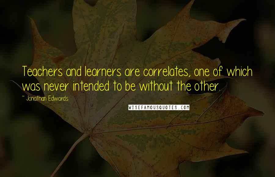 Jonathan Edwards Quotes: Teachers and learners are correlates, one of which was never intended to be without the other.