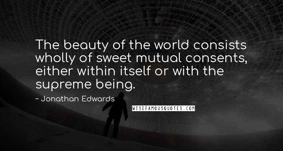Jonathan Edwards Quotes: The beauty of the world consists wholly of sweet mutual consents, either within itself or with the supreme being.