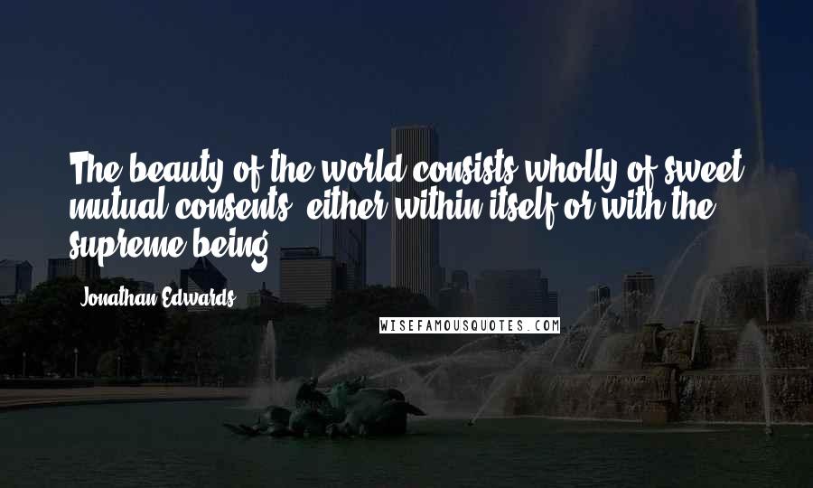 Jonathan Edwards Quotes: The beauty of the world consists wholly of sweet mutual consents, either within itself or with the supreme being.