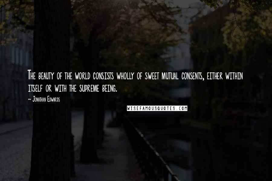 Jonathan Edwards Quotes: The beauty of the world consists wholly of sweet mutual consents, either within itself or with the supreme being.