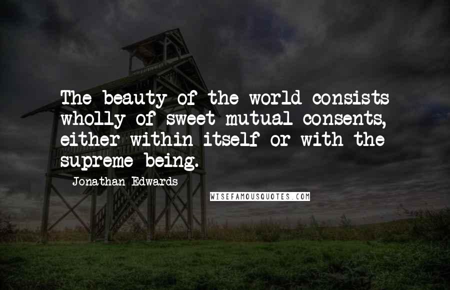 Jonathan Edwards Quotes: The beauty of the world consists wholly of sweet mutual consents, either within itself or with the supreme being.