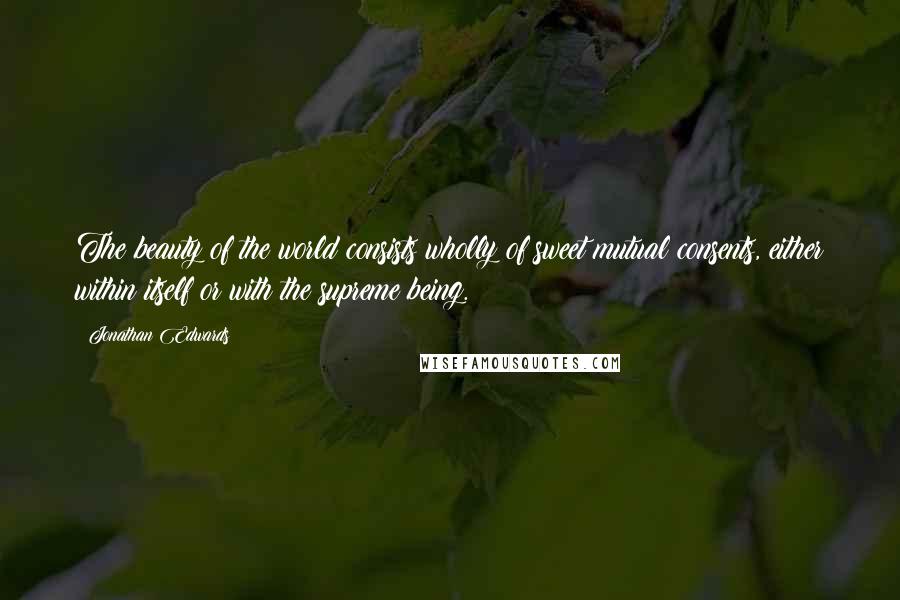 Jonathan Edwards Quotes: The beauty of the world consists wholly of sweet mutual consents, either within itself or with the supreme being.