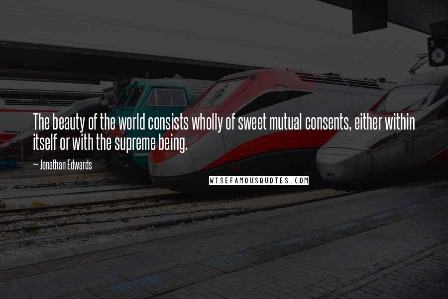 Jonathan Edwards Quotes: The beauty of the world consists wholly of sweet mutual consents, either within itself or with the supreme being.