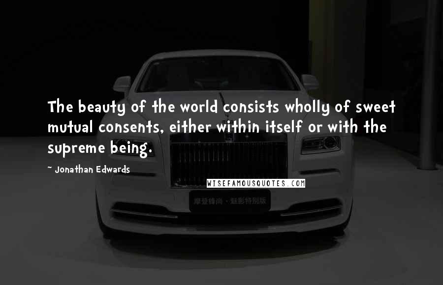 Jonathan Edwards Quotes: The beauty of the world consists wholly of sweet mutual consents, either within itself or with the supreme being.