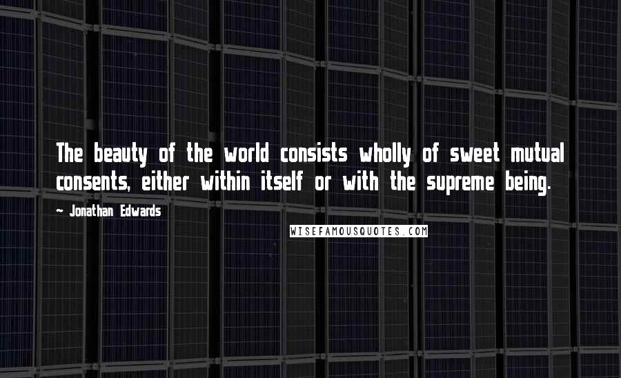 Jonathan Edwards Quotes: The beauty of the world consists wholly of sweet mutual consents, either within itself or with the supreme being.