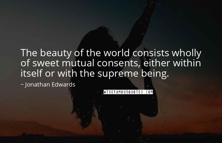 Jonathan Edwards Quotes: The beauty of the world consists wholly of sweet mutual consents, either within itself or with the supreme being.