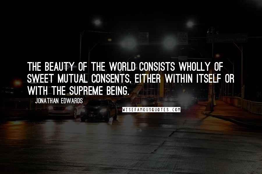 Jonathan Edwards Quotes: The beauty of the world consists wholly of sweet mutual consents, either within itself or with the supreme being.