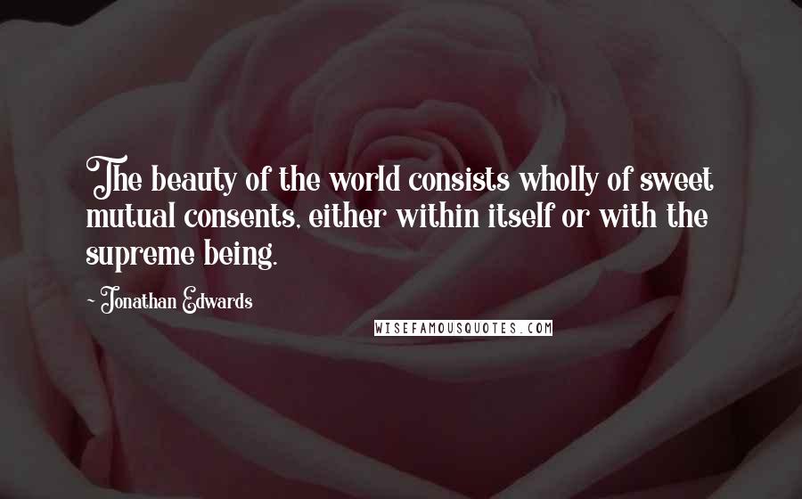 Jonathan Edwards Quotes: The beauty of the world consists wholly of sweet mutual consents, either within itself or with the supreme being.