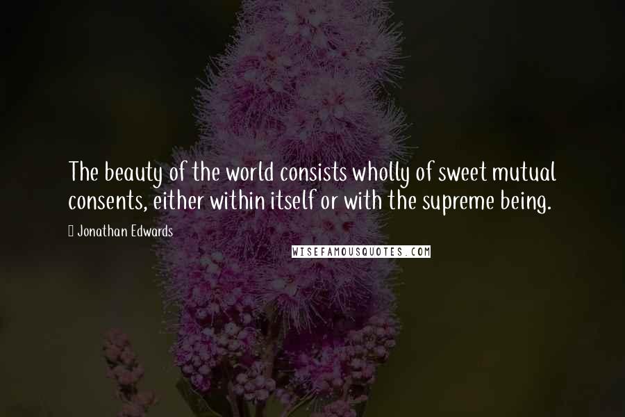 Jonathan Edwards Quotes: The beauty of the world consists wholly of sweet mutual consents, either within itself or with the supreme being.