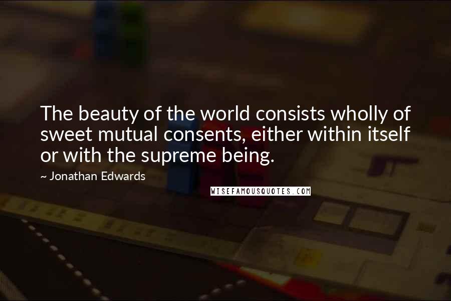 Jonathan Edwards Quotes: The beauty of the world consists wholly of sweet mutual consents, either within itself or with the supreme being.