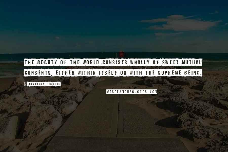 Jonathan Edwards Quotes: The beauty of the world consists wholly of sweet mutual consents, either within itself or with the supreme being.