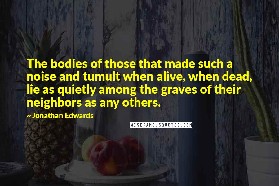 Jonathan Edwards Quotes: The bodies of those that made such a noise and tumult when alive, when dead, lie as quietly among the graves of their neighbors as any others.