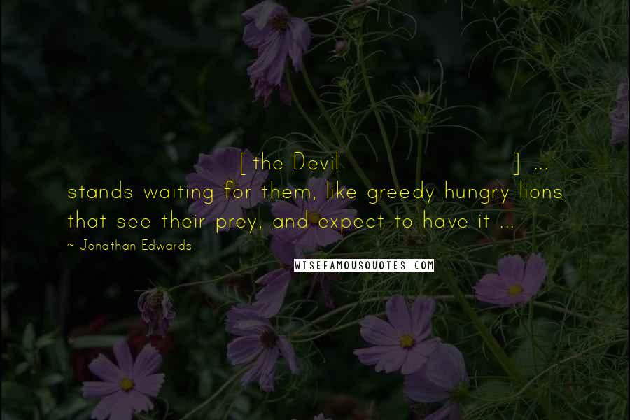 Jonathan Edwards Quotes: [the Devil] ... stands waiting for them, like greedy hungry lions that see their prey, and expect to have it ...