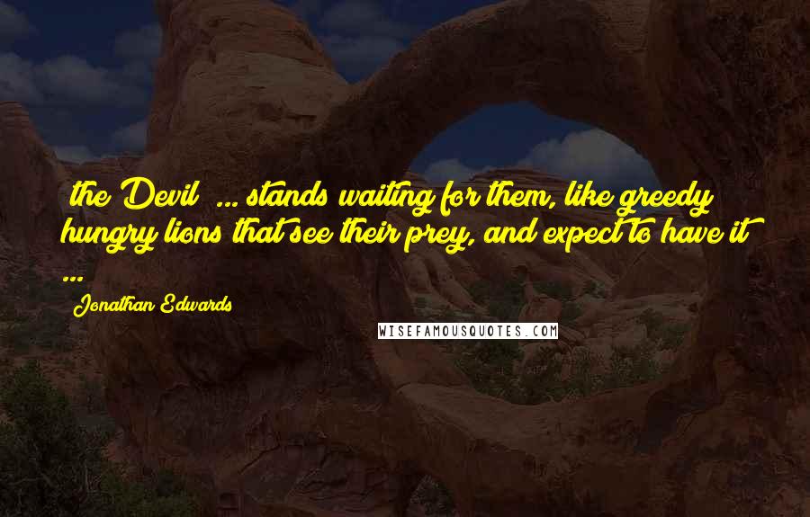 Jonathan Edwards Quotes: [the Devil] ... stands waiting for them, like greedy hungry lions that see their prey, and expect to have it ...