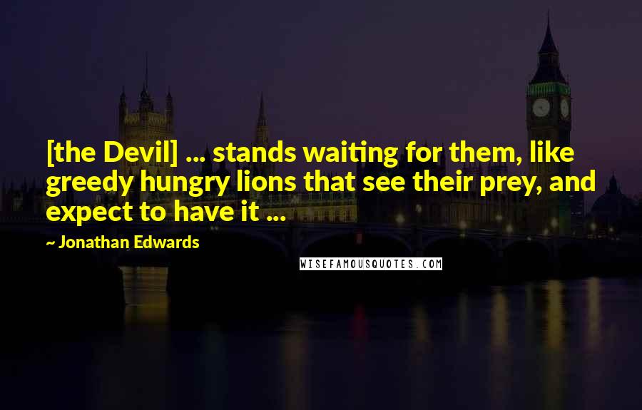 Jonathan Edwards Quotes: [the Devil] ... stands waiting for them, like greedy hungry lions that see their prey, and expect to have it ...