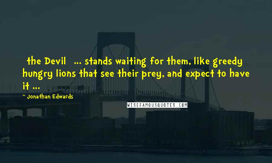 Jonathan Edwards Quotes: [the Devil] ... stands waiting for them, like greedy hungry lions that see their prey, and expect to have it ...