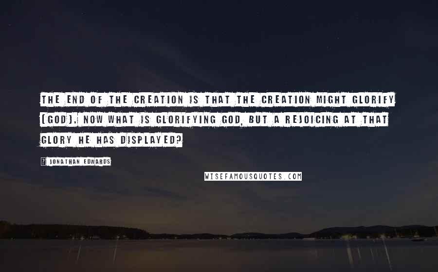 Jonathan Edwards Quotes: The end of the creation is that the creation might glorify [God]. Now what is glorifying God, but a rejoicing at that glory he has displayed?
