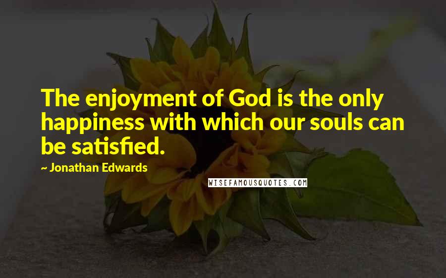 Jonathan Edwards Quotes: The enjoyment of God is the only happiness with which our souls can be satisfied.