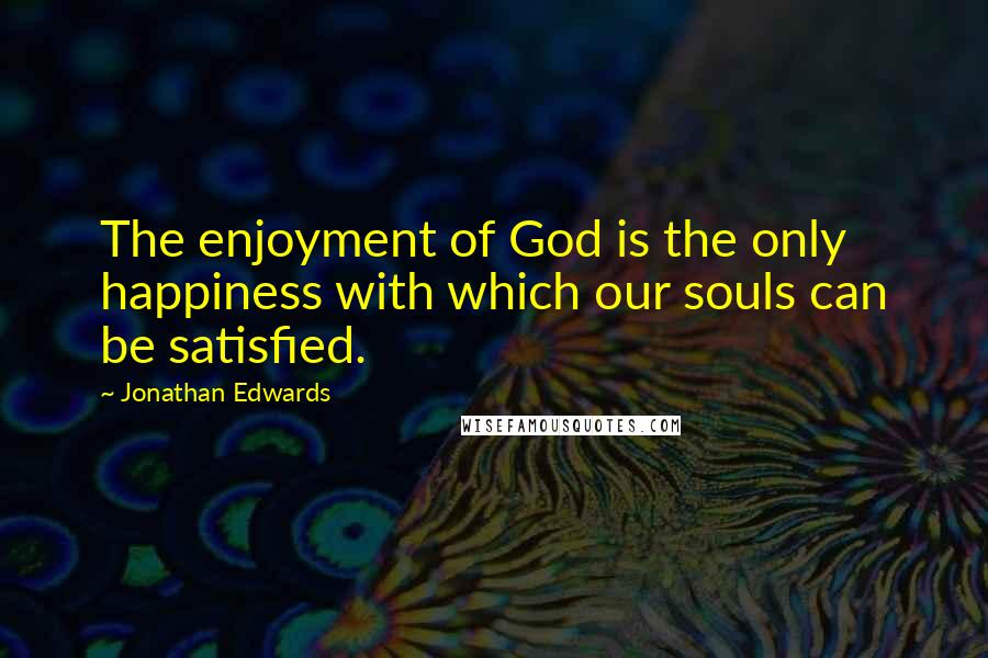 Jonathan Edwards Quotes: The enjoyment of God is the only happiness with which our souls can be satisfied.