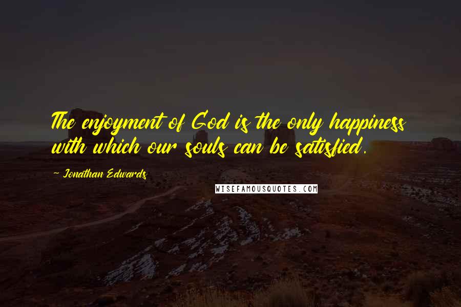 Jonathan Edwards Quotes: The enjoyment of God is the only happiness with which our souls can be satisfied.