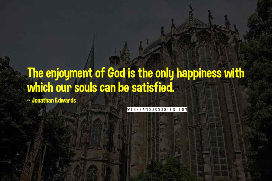 Jonathan Edwards Quotes: The enjoyment of God is the only happiness with which our souls can be satisfied.