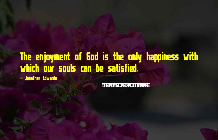 Jonathan Edwards Quotes: The enjoyment of God is the only happiness with which our souls can be satisfied.