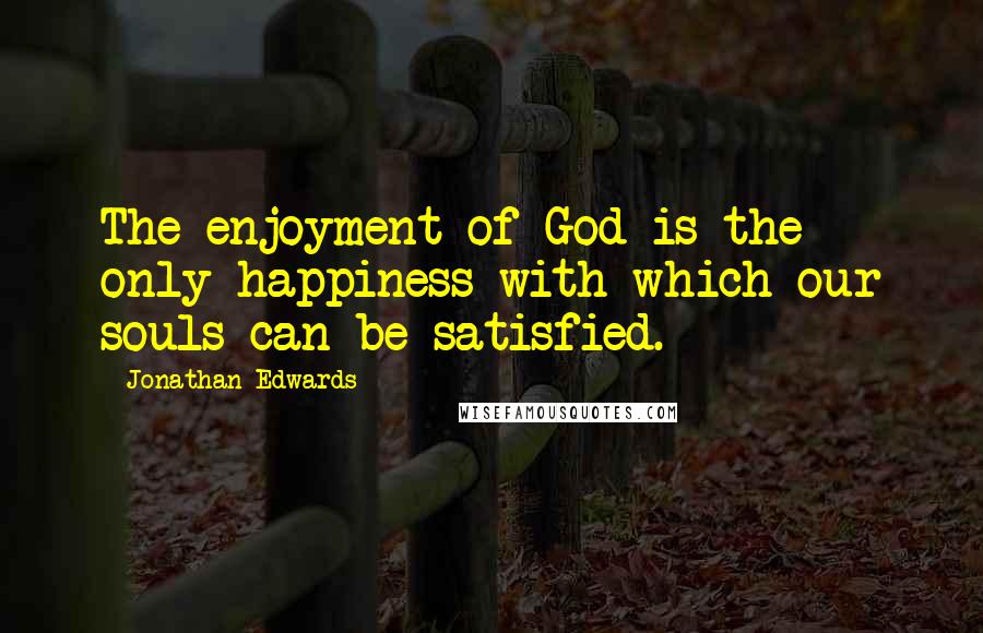 Jonathan Edwards Quotes: The enjoyment of God is the only happiness with which our souls can be satisfied.