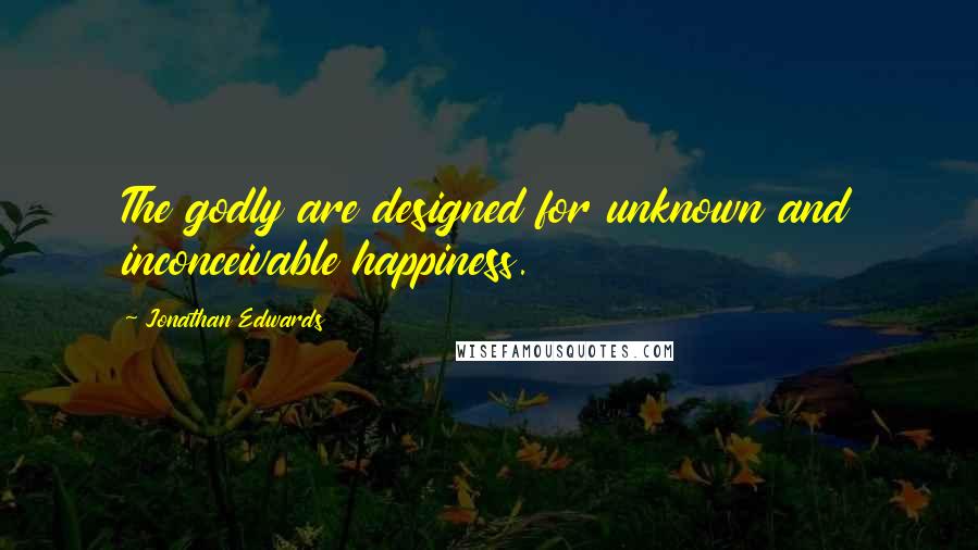 Jonathan Edwards Quotes: The godly are designed for unknown and inconceivable happiness.