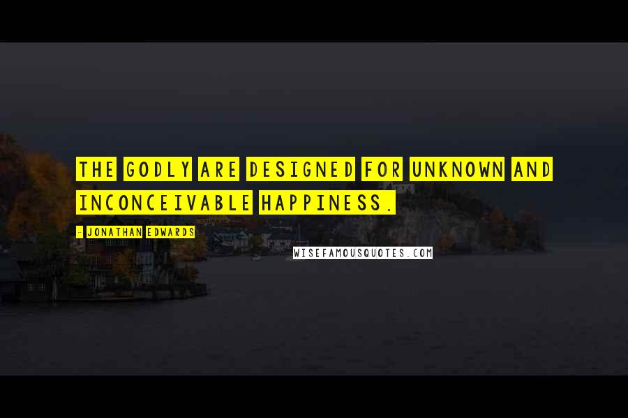 Jonathan Edwards Quotes: The godly are designed for unknown and inconceivable happiness.