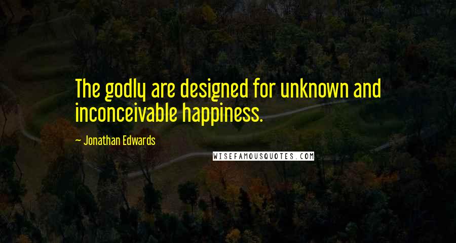 Jonathan Edwards Quotes: The godly are designed for unknown and inconceivable happiness.