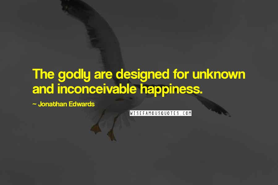 Jonathan Edwards Quotes: The godly are designed for unknown and inconceivable happiness.