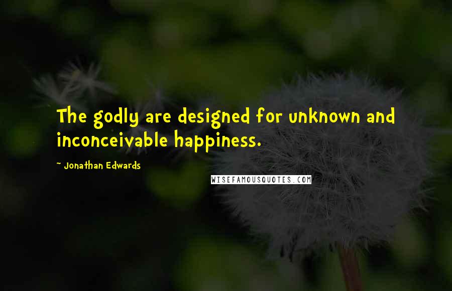 Jonathan Edwards Quotes: The godly are designed for unknown and inconceivable happiness.