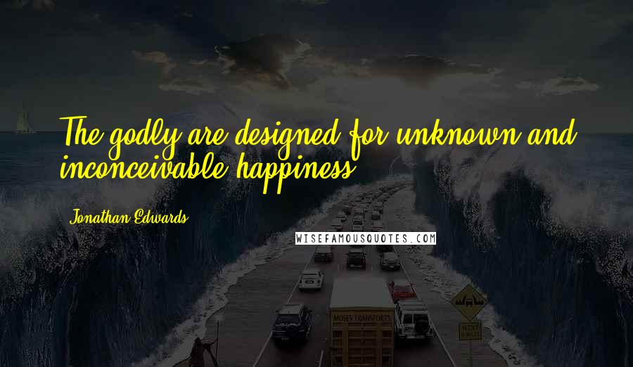 Jonathan Edwards Quotes: The godly are designed for unknown and inconceivable happiness.