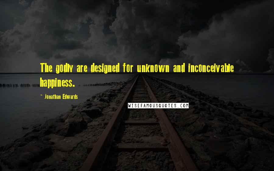 Jonathan Edwards Quotes: The godly are designed for unknown and inconceivable happiness.