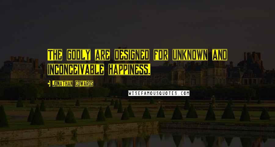 Jonathan Edwards Quotes: The godly are designed for unknown and inconceivable happiness.