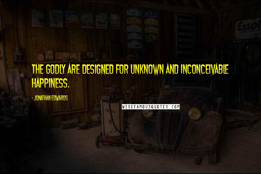 Jonathan Edwards Quotes: The godly are designed for unknown and inconceivable happiness.