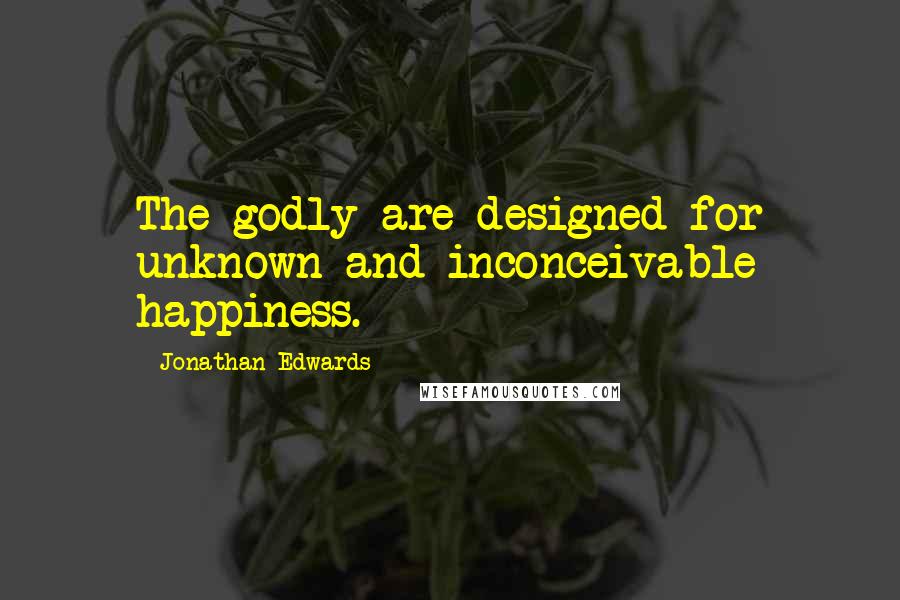 Jonathan Edwards Quotes: The godly are designed for unknown and inconceivable happiness.