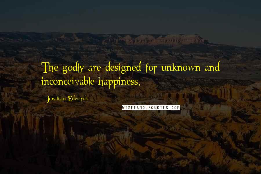 Jonathan Edwards Quotes: The godly are designed for unknown and inconceivable happiness.