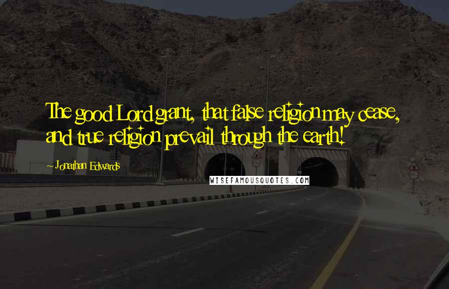 Jonathan Edwards Quotes: The good Lord grant, that false religion may cease, and true religion prevail through the earth!