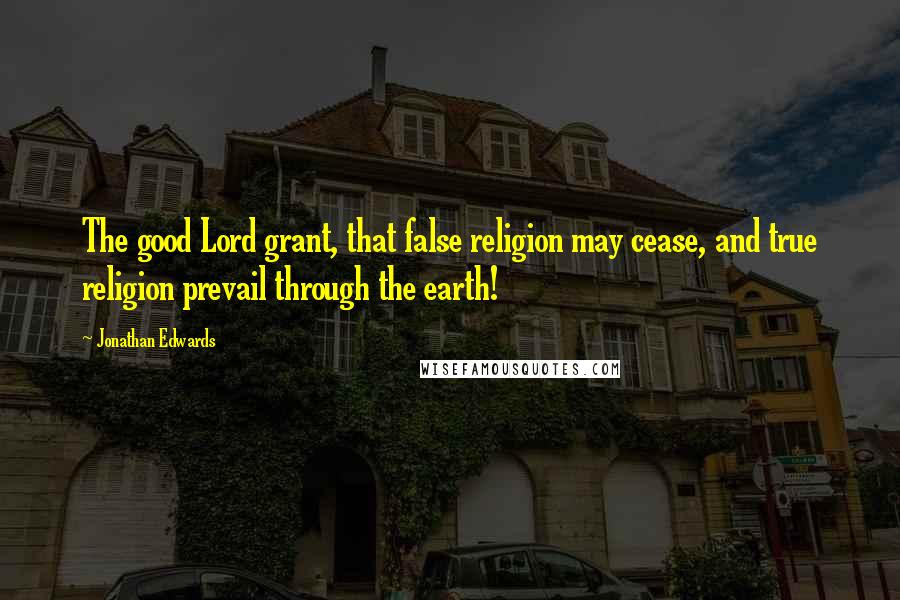 Jonathan Edwards Quotes: The good Lord grant, that false religion may cease, and true religion prevail through the earth!