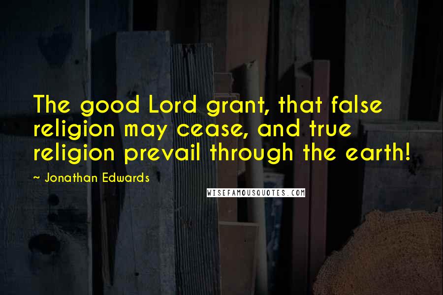 Jonathan Edwards Quotes: The good Lord grant, that false religion may cease, and true religion prevail through the earth!