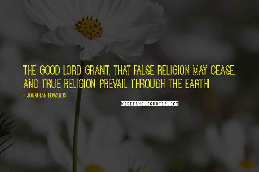 Jonathan Edwards Quotes: The good Lord grant, that false religion may cease, and true religion prevail through the earth!