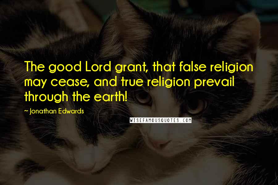 Jonathan Edwards Quotes: The good Lord grant, that false religion may cease, and true religion prevail through the earth!